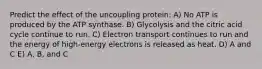 Predict the effect of the uncoupling protein: A) No ATP is produced by the ATP synthase. B) Glycolysis and the citric acid cycle continue to run. C) Electron transport continues to run and the energy of high-energy electrons is released as heat. D) A and C E) A, B, and C