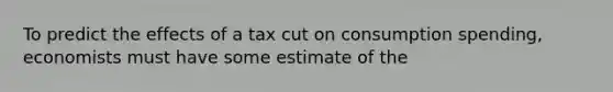 To predict the effects of a tax cut on consumption spending, economists must have some estimate of the