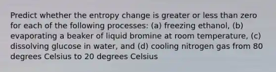 Predict whether the entropy change is greater or <a href='https://www.questionai.com/knowledge/k7BtlYpAMX-less-than' class='anchor-knowledge'>less than</a> zero for each of the following processes: (a) freezing ethanol, (b) evaporating a beaker of liquid bromine at room temperature, (c) dissolving glucose in water, and (d) cooling nitrogen gas from 80 degrees Celsius to 20 degrees Celsius