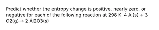 Predict whether the entropy change is positive, nearly zero, or negative for each of the following reaction at 298 K. 4 Al(s) + 3 O2(g) → 2 Al2O3(s)