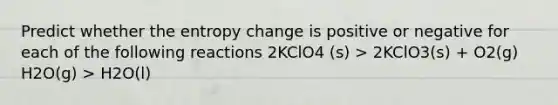 Predict whether the entropy change is positive or negative for each of the following reactions 2KClO4 (s) > 2KClO3(s) + O2(g) H2O(g) > H2O(l)