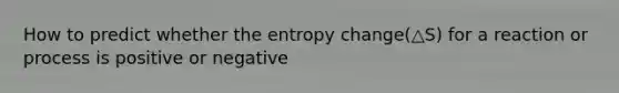 How to predict whether the entropy change(△S) for a reaction or process is positive or negative