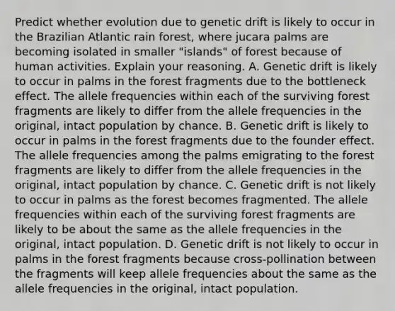 Predict whether evolution due to genetic drift is likely to occur in the Brazilian Atlantic rain forest, where jucara palms are becoming isolated in smaller "islands" of forest because of human activities. Explain your reasoning. A. Genetic drift is likely to occur in palms in the forest fragments due to the bottleneck effect. The allele frequencies within each of the surviving forest fragments are likely to differ from the allele frequencies in the original, intact population by chance. B. Genetic drift is likely to occur in palms in the forest fragments due to the founder effect. The allele frequencies among the palms emigrating to the forest fragments are likely to differ from the allele frequencies in the original, intact population by chance. C. Genetic drift is not likely to occur in palms as the forest becomes fragmented. The allele frequencies within each of the surviving forest fragments are likely to be about the same as the allele frequencies in the original, intact population. D. Genetic drift is not likely to occur in palms in the forest fragments because cross-pollination between the fragments will keep allele frequencies about the same as the allele frequencies in the original, intact population.