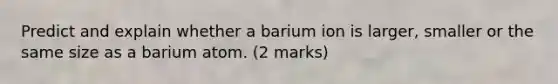 Predict and explain whether a barium ion is larger, smaller or the same size as a barium atom. (2 marks)