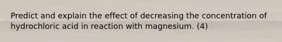 Predict and explain the effect of decreasing the concentration of hydrochloric acid in reaction with magnesium. (4)