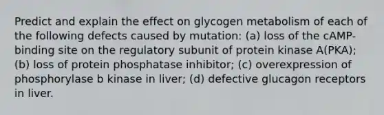 Predict and explain the effect on glycogen metabolism of each of the following defects caused by mutation: (a) loss of the cAMP-binding site on the regulatory subunit of protein kinase A(PKA); (b) loss of protein phosphatase inhibitor; (c) overexpression of phosphorylase b kinase in liver; (d) defective glucagon receptors in liver.