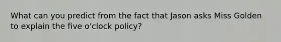 What can you predict from the fact that Jason asks Miss Golden to explain the five o'clock policy?