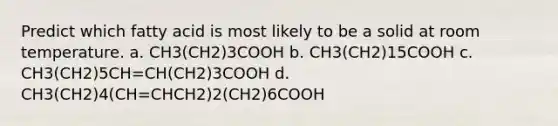 Predict which fatty acid is most likely to be a solid at room temperature. a. CH3(CH2)3COOH b. CH3(CH2)15COOH c. CH3(CH2)5CH=CH(CH2)3COOH d. CH3(CH2)4(CH=CHCH2)2(CH2)6COOH