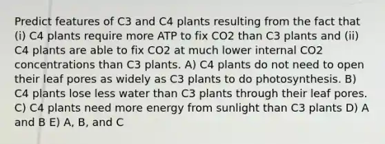 Predict features of C3 and C4 plants resulting from the fact that (i) C4 plants require more ATP to fix CO2 than C3 plants and (ii) C4 plants are able to fix CO2 at much lower internal CO2 concentrations than C3 plants. A) C4 plants do not need to open their leaf pores as widely as C3 plants to do photosynthesis. B) C4 plants lose less water than C3 plants through their leaf pores. C) C4 plants need more energy from sunlight than C3 plants D) A and B E) A, B, and C