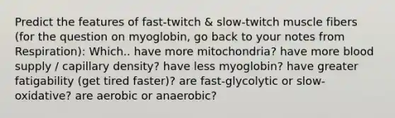 Predict the features of fast-twitch & slow-twitch muscle fibers (for the question on myoglobin, go back to your notes from Respiration): Which.. have more mitochondria? have more blood supply / capillary density? have less myoglobin? have greater fatigability (get tired faster)? are fast-glycolytic or slow-oxidative? are aerobic or anaerobic?