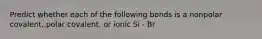 Predict whether each of the following bonds is a nonpolar covalent, polar covalent, or ionic Si - Br