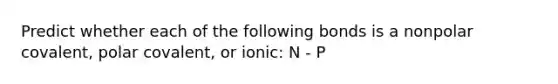 Predict whether each of the following bonds is a nonpolar covalent, polar covalent, or ionic: N - P