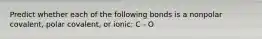 Predict whether each of the following bonds is a nonpolar covalent, polar covalent, or ionic: C - O