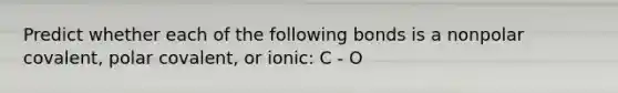 Predict whether each of the following bonds is a nonpolar covalent, polar covalent, or ionic: C - O