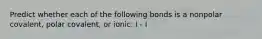 Predict whether each of the following bonds is a nonpolar covalent, polar covalent, or ionic: I - I