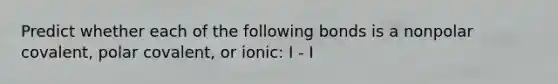 Predict whether each of the following bonds is a nonpolar covalent, polar covalent, or ionic: I - I