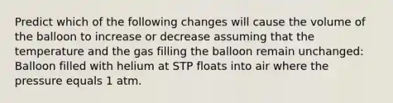 Predict which of the following changes will cause the volume of the balloon to increase or decrease assuming that the temperature and the gas filling the balloon remain unchanged: Balloon filled with helium at STP floats into air where the pressure equals 1 atm.