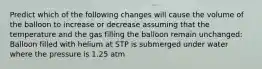 Predict which of the following changes will cause the volume of the balloon to increase or decrease assuming that the temperature and the gas filling the balloon remain unchanged: Balloon filled with helium at STP is submerged under water where the pressure is 1.25 atm