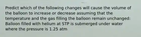 Predict which of the following changes will cause the volume of the balloon to increase or decrease assuming that the temperature and the gas filling the balloon remain unchanged: Balloon filled with helium at STP is submerged under water where the pressure is 1.25 atm