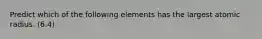 Predict which of the following elements has the largest atomic radius. (6.4)