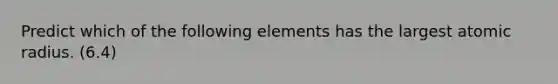 Predict which of the following elements has the largest atomic radius. (6.4)