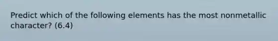 Predict which of the following elements has the most nonmetallic character? (6.4)