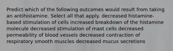 Predict which of the following outcomes would result from taking an antihistamine. Select all that apply. decreased histamine-based stimulation of cells increased breakdown of the histamine molecule decreased stimulation of mast cells decreased permeability of blood vessels decreased contraction of respiratory smooth muscles decreased mucus secretions