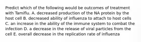 Predict which of the following would be outcomes of treatment with Tamiflu. A. decreased production of the NA protein by the host cell B. decreased ability of influenza to attach to host cells C. an increase in the ability of the immune system to combat the infection D. a decrease in the release of viral particles from the cell E. overall decrease in the replication rate of influenza