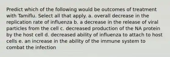 Predict which of the following would be outcomes of treatment with Tamiflu. Select all that apply. a. overall decrease in the replication rate of influenza b. a decrease in the release of viral particles from the cell c. decreased production of the NA protein by the host cell d. decreased ability of influenza to attach to host cells e. an increase in the ability of the immune system to combat the infection