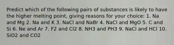 Predict which of the following pairs of substances is likely to have the higher melting point, giving reasons for your choice: 1. Na and Mg 2. Na and K 3. NaCl and NaBr 4. NaCl and MgO 5. C and Si 6. Ne and Ar 7. F2 and Cl2 8. NH3 and PH3 9. NaCl and HCl 10. SiO2 and CO2