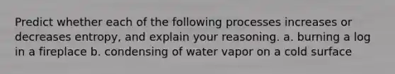 Predict whether each of the following processes increases or decreases entropy, and explain your reasoning. a. burning a log in a fireplace b. condensing of water vapor on a cold surface