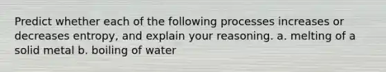 Predict whether each of the following processes increases or decreases entropy, and explain your reasoning. a. melting of a solid metal b. boiling of water