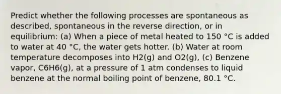 Predict whether the following processes are spontaneous as described, spontaneous in the reverse direction, or in equilibrium: (a) When a piece of metal heated to 150 °C is added to water at 40 °C, the water gets hotter. (b) Water at room temperature decomposes into H2(g) and O2(g), (c) Benzene vapor, C6H6(g), at a pressure of 1 atm condenses to liquid benzene at the normal boiling point of benzene, 80.1 °C.