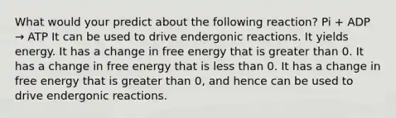 What would your predict about the following reaction? Pi + ADP → ATP It can be used to drive endergonic reactions. It yields energy. It has a change in free energy that is greater than 0. It has a change in free energy that is less than 0. It has a change in free energy that is greater than 0, and hence can be used to drive endergonic reactions.