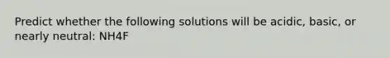 Predict whether the following solutions will be acidic, basic, or nearly neutral: NH4F