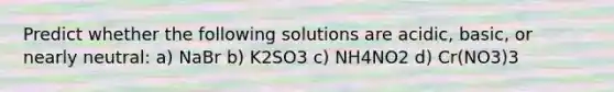 Predict whether the following solutions are acidic, basic, or nearly neutral: a) NaBr b) K2SO3 c) NH4NO2 d) Cr(NO3)3