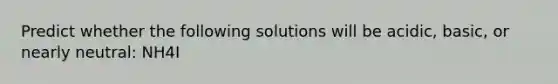 Predict whether the following solutions will be acidic, basic, or nearly neutral: NH4I