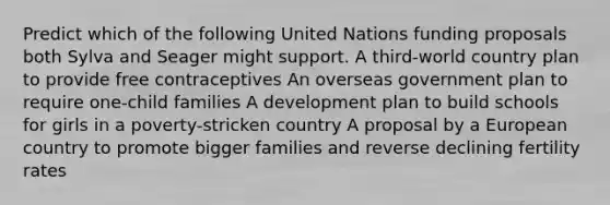 Predict which of the following United Nations funding proposals both Sylva and Seager might support. A third-world country plan to provide free contraceptives An overseas government plan to require one-child families A development plan to build schools for girls in a poverty-stricken country A proposal by a European country to promote bigger families and reverse declining fertility rates