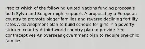 Predict which of the following United Nations funding proposals both Sylva and Seager might support. A proposal by a European country to promote bigger families and reverse declining fertility rates A development plan to build schools for girls in a poverty-stricken country A third-world country plan to provide free contraceptives An overseas government plan to require one-child families