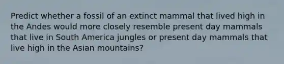 Predict whether a fossil of an extinct mammal that lived high in the Andes would more closely resemble present day mammals that live in South America jungles or present day mammals that live high in the Asian mountains?