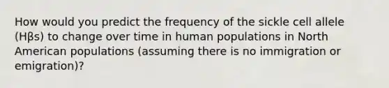 How would you predict the frequency of the sickle cell allele (Hβs) to change over time in human populations in North American populations (assuming there is no immigration or emigration)?