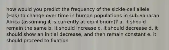 how would you predict the frequency of the sickle-cell allele (Has) to change over time in human populations in sub-Saharan Africa (assuming it is currently at equilibrium)? a. it should remain the same b. it should increase c. it should decrease d. it should show an initial decrease, and then remain constant e. it should proceed to fixation