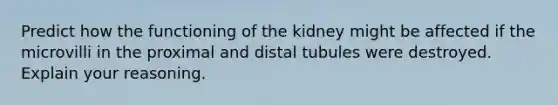 Predict how the functioning of the kidney might be affected if the microvilli in the proximal and distal tubules were destroyed. Explain your reasoning.