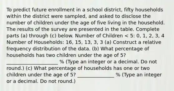 To predict future enrollment in a school​ district, fifty households within the district were​ sampled, and asked to disclose the number of children under the age of five living in the household. The results of the survey are presented in the table. Complete parts​ (a) through​ (c) below. Number of Children < 5: 0, 1, 2, 3, 4 Number of Households: 16, 15, 13, 3, 3 ​(a) Construct a relative frequency distribution of the data. (b) What percentage of households has two children under the age of​ 5? _____________________ % (Type an integer or a decimal. Do not​ round.) ​(c) What percentage of households has one or two children under the age of​ 5? _______________ ​% (Type an integer or a decimal. Do not​ round.)