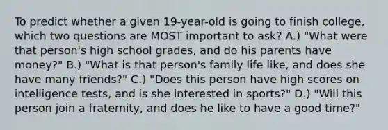 To predict whether a given 19-year-old is going to finish college, which two questions are MOST important to ask? A.) "What were that person's high school grades, and do his parents have money?" B.) "What is that person's family life like, and does she have many friends?" C.) "Does this person have high scores on intelligence tests, and is she interested in sports?" D.) "Will this person join a fraternity, and does he like to have a good time?"