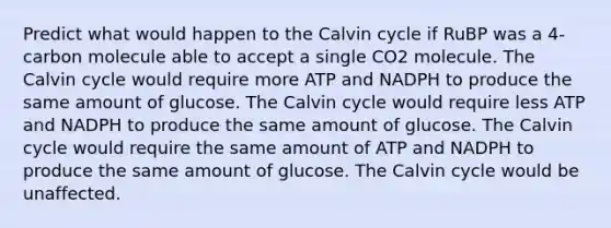 Predict what would happen to the Calvin cycle if RuBP was a 4-carbon molecule able to accept a single CO2 molecule. The Calvin cycle would require more ATP and NADPH to produce the same amount of glucose. The Calvin cycle would require less ATP and NADPH to produce the same amount of glucose. The Calvin cycle would require the same amount of ATP and NADPH to produce the same amount of glucose. The Calvin cycle would be unaffected.