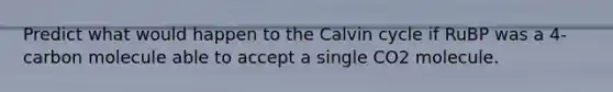 Predict what would happen to the Calvin cycle if RuBP was a 4-carbon molecule able to accept a single CO2 molecule.