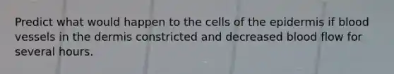 Predict what would happen to the cells of the epidermis if blood vessels in the dermis constricted and decreased blood flow for several hours.