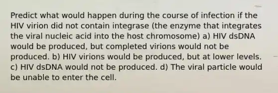 Predict what would happen during the course of infection if the HIV virion did not contain integrase (the enzyme that integrates the viral nucleic acid into the host chromosome) a) HIV dsDNA would be produced, but completed virions would not be produced. b) HIV virions would be produced, but at lower levels. c) HIV dsDNA would not be produced. d) The viral particle would be unable to enter the cell.