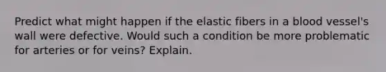 Predict what might happen if the elastic fibers in a blood vessel's wall were defective. Would such a condition be more problematic for arteries or for veins? Explain.